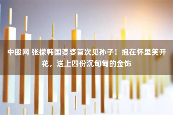 中股网 张檬韩国婆婆首次见孙子！抱在怀里笑开花，送上四份沉甸甸的金饰
