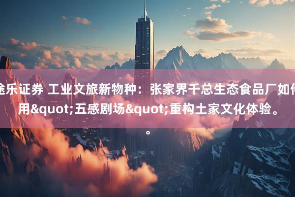 途乐证券 工业文旅新物种：张家界千总生态食品厂如何用&quot;五感剧场&quot;重构土家文化体验。