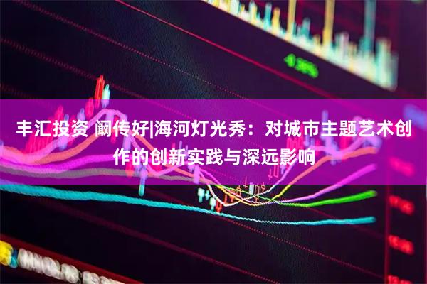 丰汇投资 阚传好|海河灯光秀：对城市主题艺术创作的创新实践与深远影响