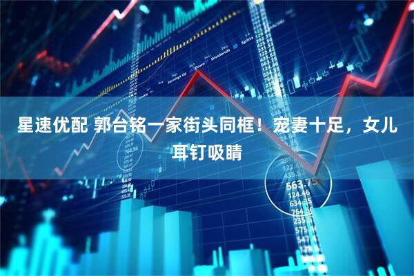星速优配 郭台铭一家街头同框！宠妻十足，女儿耳钉吸睛