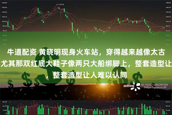牛道配资 黄晓明现身火车站，穿得越来越像太古里街头风，尤其那双红底大鞋子像两只大船绑脚上，整套造型让人难以认同
