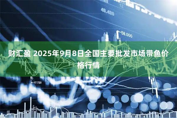 财汇盈 2025年9月8日全国主要批发市场带鱼价格行情