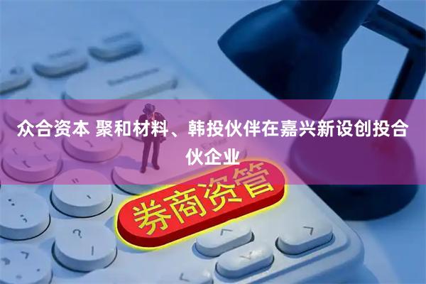 众合资本 聚和材料、韩投伙伴在嘉兴新设创投合伙企业
