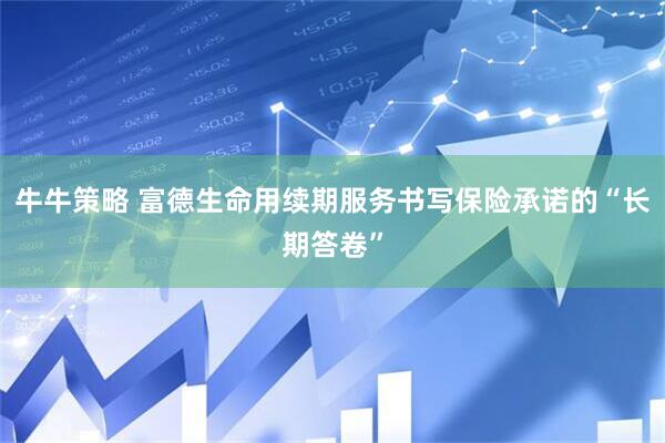 牛牛策略 富德生命用续期服务书写保险承诺的“长期答卷”