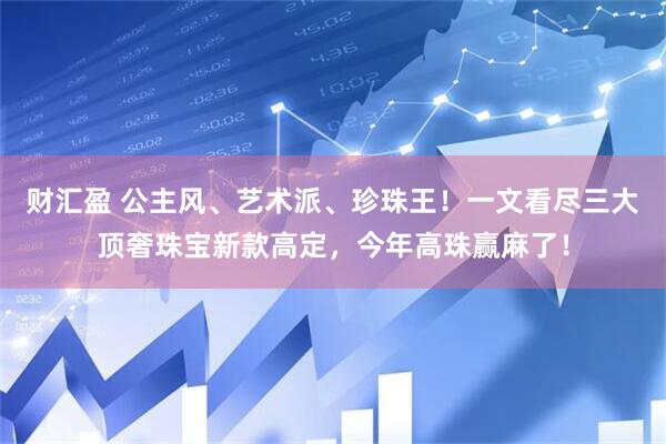 财汇盈 公主风、艺术派、珍珠王！一文看尽三大顶奢珠宝新款高定，今年高珠赢麻了！