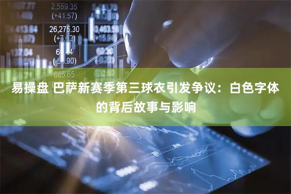 易操盘 巴萨新赛季第三球衣引发争议：白色字体的背后故事与影响