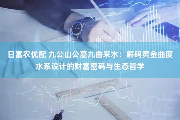 日富农优配 九公山公墓九曲来水：解码黄金曲度水系设计的财富密码与生态哲学
