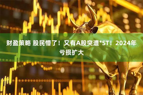 财盈策略 股民懵了！又有A股突遭*ST！2024年亏损扩大