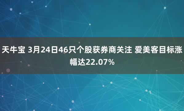 天牛宝 3月24日46只个股获券商关注 爱美客目标涨幅达22.07%