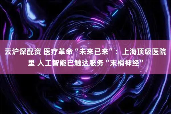 云沪深配资 医疗革命“未来已来”：上海顶级医院里 人工智能已触达服务“末梢神经”
