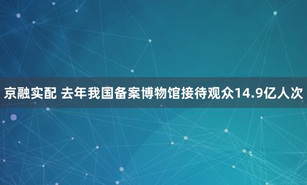 京融实配 去年我国备案博物馆接待观众14.9亿人次
