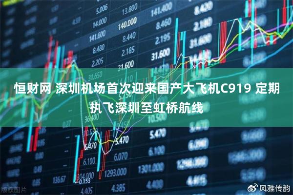 恒财网 深圳机场首次迎来国产大飞机C919 定期执飞深圳至虹桥航线