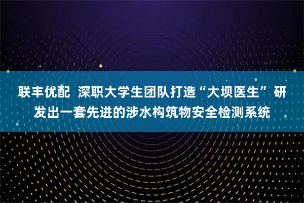 联丰优配  深职大学生团队打造“大坝医生” 研发出一套先进的涉水构筑物安全检测系统