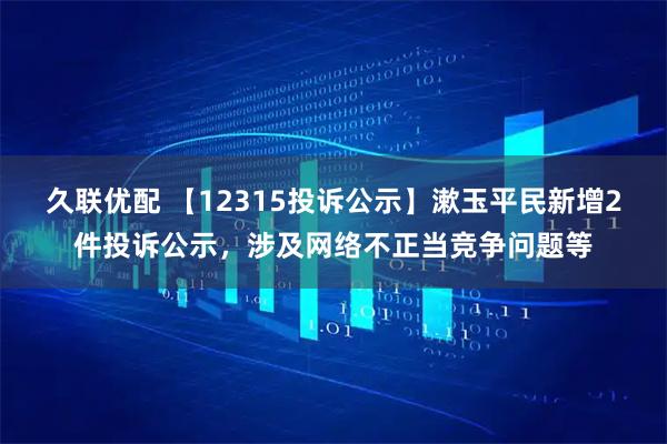 久联优配 【12315投诉公示】漱玉平民新增2件投诉公示，涉及网络不正当竞争问题等