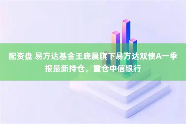 配资盘 易方达基金王晓晨旗下易方达双债A一季报最新持仓，重仓中信银行