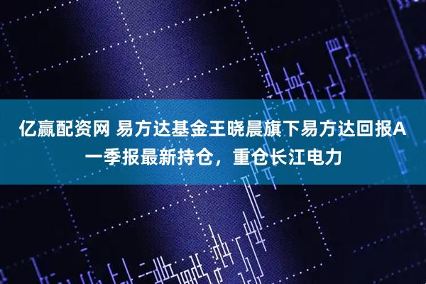 亿赢配资网 易方达基金王晓晨旗下易方达回报A一季报最新持仓，重仓长江电力