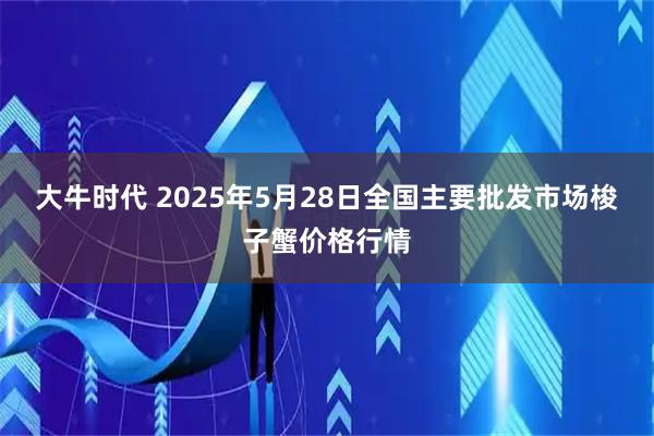 大牛时代 2025年5月28日全国主要批发市场梭子蟹价格行情