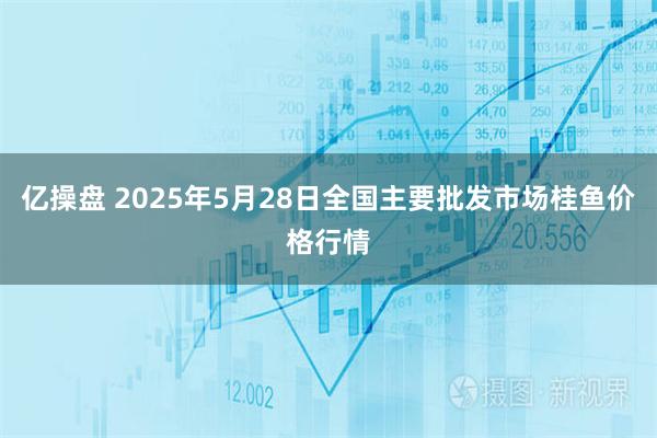 亿操盘 2025年5月28日全国主要批发市场桂鱼价格行情