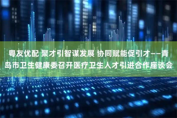 粤友优配 聚才引智谋发展 协同赋能促引才——青岛市卫生健康委召开医疗卫生人才引进合作座谈会