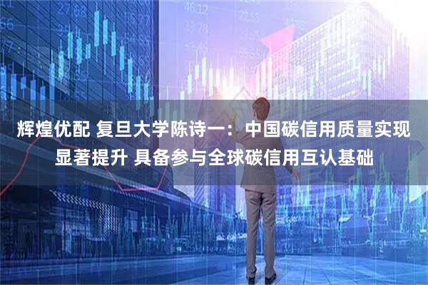 辉煌优配 复旦大学陈诗一：中国碳信用质量实现显著提升 具备参与全球碳信用互认基础