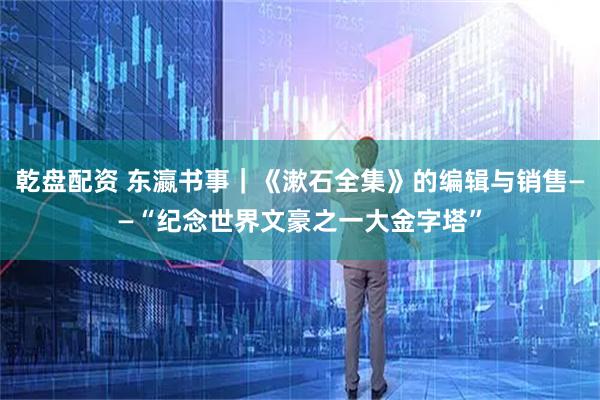 乾盘配资 东瀛书事｜《漱石全集》的编辑与销售——“纪念世界文豪之一大金字塔”