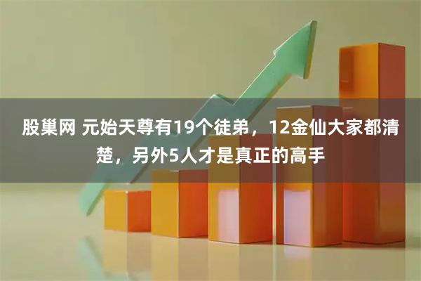 股巢网 元始天尊有19个徒弟，12金仙大家都清楚，另外5人才是真正的高手