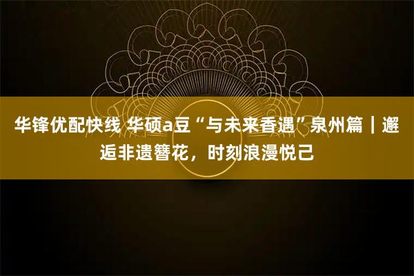 华锋优配快线 华硕a豆“与未来香遇”泉州篇｜邂逅非遗簪花，时刻浪漫悦己