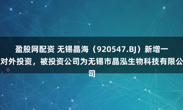 盈股网配资 无锡晶海（920547.BJ）新增一起对外投资，被投资公司为无锡市晶泓生物科技有限公司