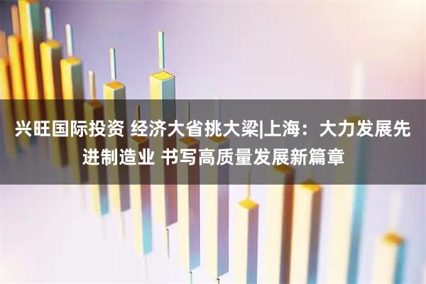 兴旺国际投资 经济大省挑大梁|上海：大力发展先进制造业 书写高质量发展新篇章