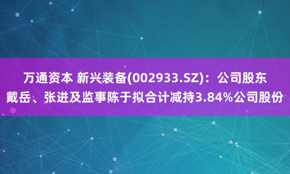 万通资本 新兴装备(002933.SZ)：公司股东戴岳、张进及监事陈于拟合计减持3.84%公司股份