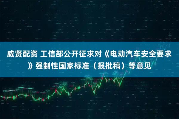 威贤配资 工信部公开征求对《电动汽车安全要求》强制性国家标准（报批稿）等意见