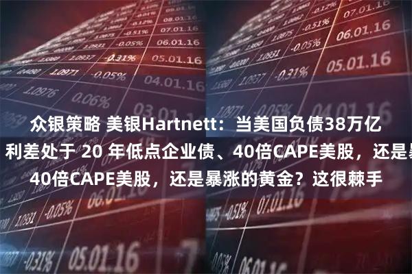 众银策略 美银Hartnett:当美国负债38万亿美元时,该买入美债、利差处于 20 年低点企业债、40倍CAPE美股,还是暴涨的黄金?这很棘手
