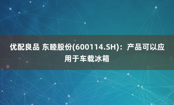 优配良品 东睦股份(600114.SH)：产品可以应用于车载冰箱