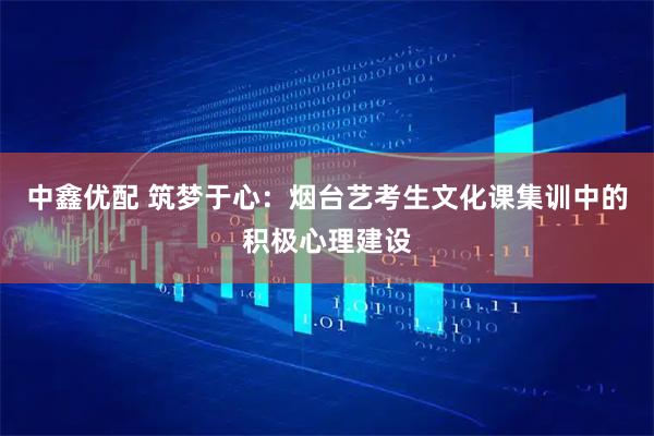 中鑫优配 筑梦于心：烟台艺考生文化课集训中的积极心理建设