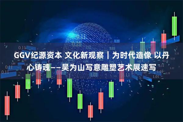 GGV纪源资本 文化新观察｜为时代造像 以丹心铸魂——吴为山写意雕塑艺术展速写