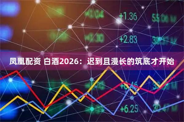 凤凰配资 白酒2026：迟到且漫长的筑底才开始