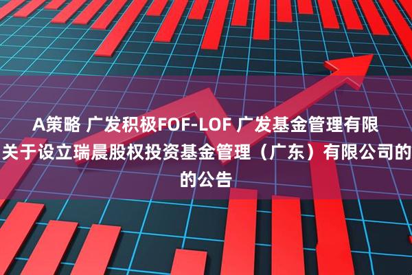 A策略 广发积极FOF-LOF 广发基金管理有限公司关于设立瑞晨股权投资基金管理（广东）有限公司的公告