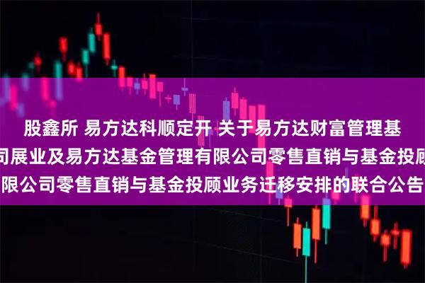 股鑫所 易方达科顺定开 关于易方达财富管理基金销售（广州）有限公司展业及易方达基金管理有限公司零售直销与基金投顾业务迁移安排的联合公告