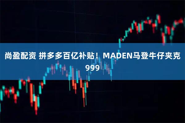 尚盈配资 拼多多百亿补贴！MADEN马登牛仔夹克999