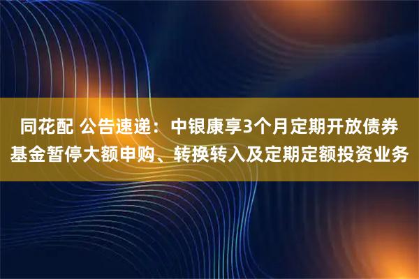 同花配 公告速递：中银康享3个月定期开放债券基金暂停大额申购、转换转入及定期定额投资业务