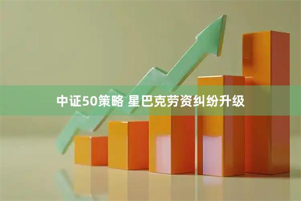 中证50策略 星巴克劳资纠纷升级