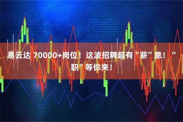 易云达 70000+岗位!这波招聘超有“薪”意!“职”等你来!