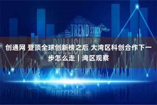 创通网 登顶全球创新榜之后 大湾区科创合作下一步怎么走|湾区观察