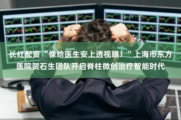 长红配资 “像给医生安上透视眼！”上海市东方医院贺石生团队开启脊柱微创治疗智能时代