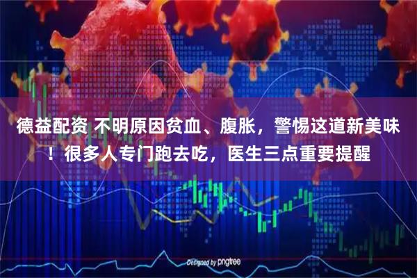 德益配资 不明原因贫血、腹胀，警惕这道新美味！很多人专门跑去吃，医生三点重要提醒