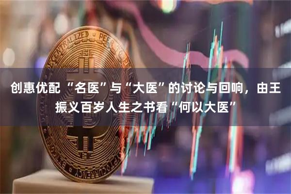 创惠优配 “名医”与“大医”的讨论与回响，由王振义百岁人生之书看“何以大医”