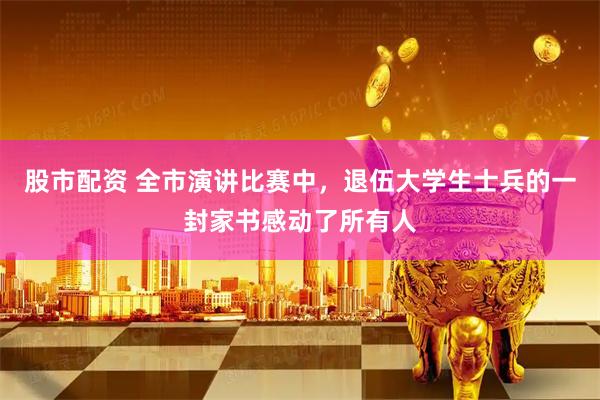 股市配资 全市演讲比赛中，退伍大学生士兵的一封家书感动了所有人