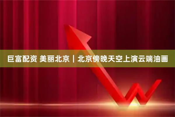 巨富配资 美丽北京｜北京傍晚天空上演云端油画