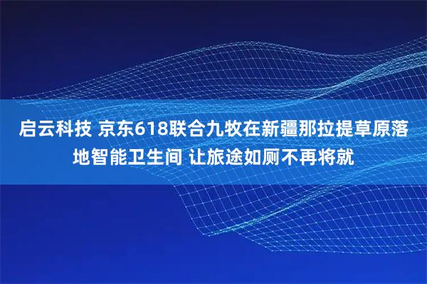 启云科技 京东618联合九牧在新疆那拉提草原落地智能卫生间 让旅途如厕不再将就